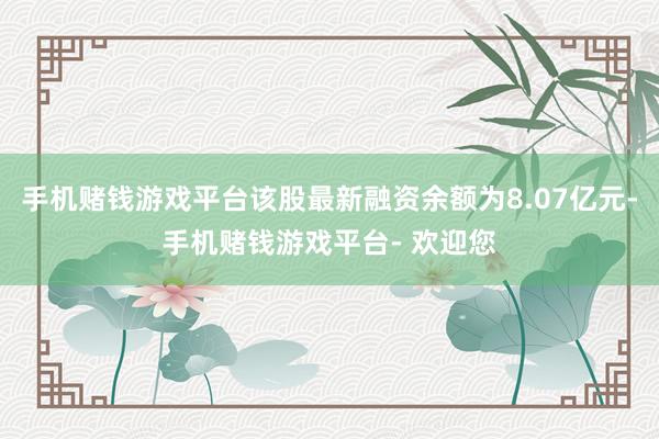 手机赌钱游戏平台该股最新融资余额为8.07亿元-手机赌钱游戏平台- 欢迎您