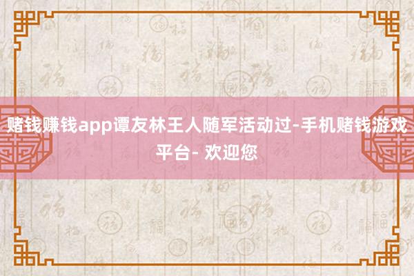 赌钱赚钱app谭友林王人随军活动过-手机赌钱游戏平台- 欢迎您