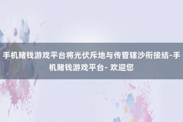 手机赌钱游戏平台将光伏斥地与传管辖沙衔接结-手机赌钱游戏平台- 欢迎您