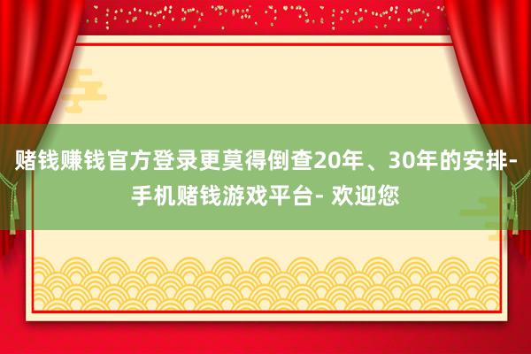 赌钱赚钱官方登录更莫得倒查20年、30年的安排-手机赌钱游戏平台- 欢迎您